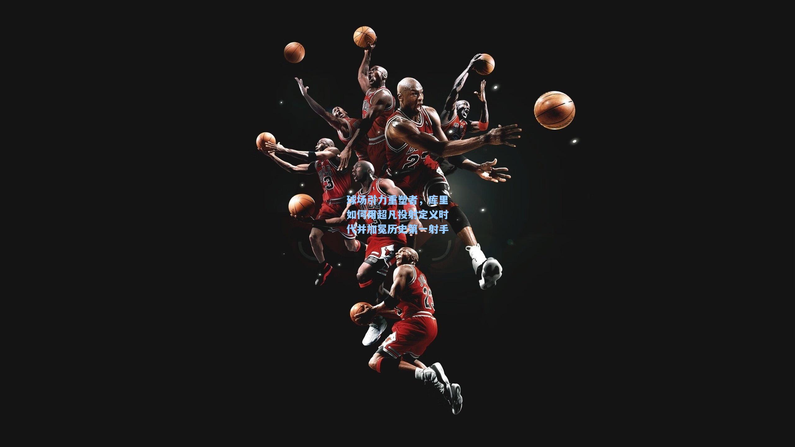 球场引力重塑者，库里如何用超凡投射定义时代并加冕历史第一射手